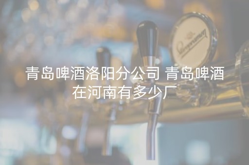 青岛啤酒洛阳分公司 青岛啤酒在河南有多少厂