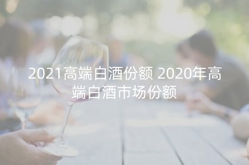 2021高端白酒份额 2020年高端白酒市场份额
